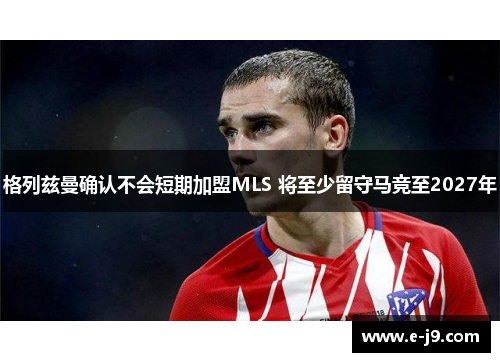 格列兹曼确认不会短期加盟MLS 将至少留守马竞至2027年