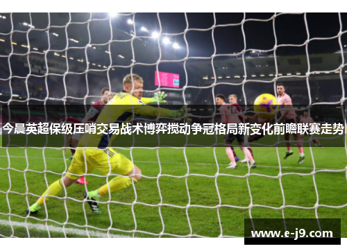 今晨英超保级压哨交易战术博弈搅动争冠格局新变化前瞻联赛走势