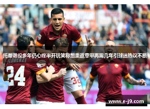 托蒂退役多年仍心痒半开玩笑称想重返意甲再踢几年引球迷热议不断